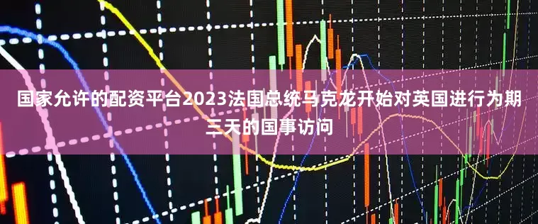 国家允许的配资平台2023法国总统马克龙开始对英国进行为期三天的国事访问
