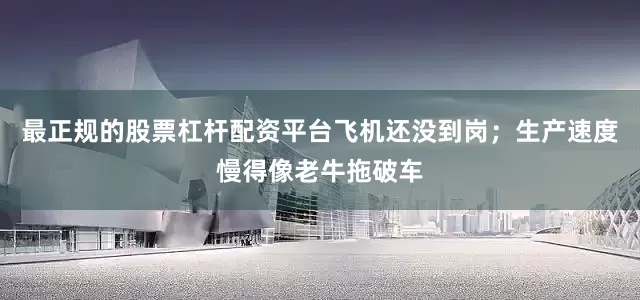 最正规的股票杠杆配资平台飞机还没到岗；生产速度慢得像老牛拖破车