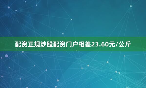 配资正规炒股配资门户相差23.60元/公斤