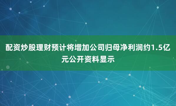 配资炒股理财预计将增加公司归母净利润约1.5亿元公开资料显示