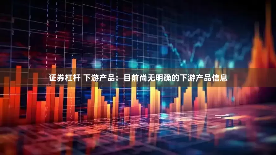 证券杠杆 下游产品：目前尚无明确的下游产品信息