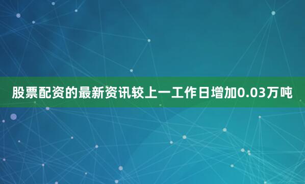 股票配资的最新资讯较上一工作日增加0.03万吨