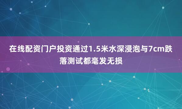 在线配资门户投资通过1.5米水深浸泡与7cm跌落测试都毫发无损