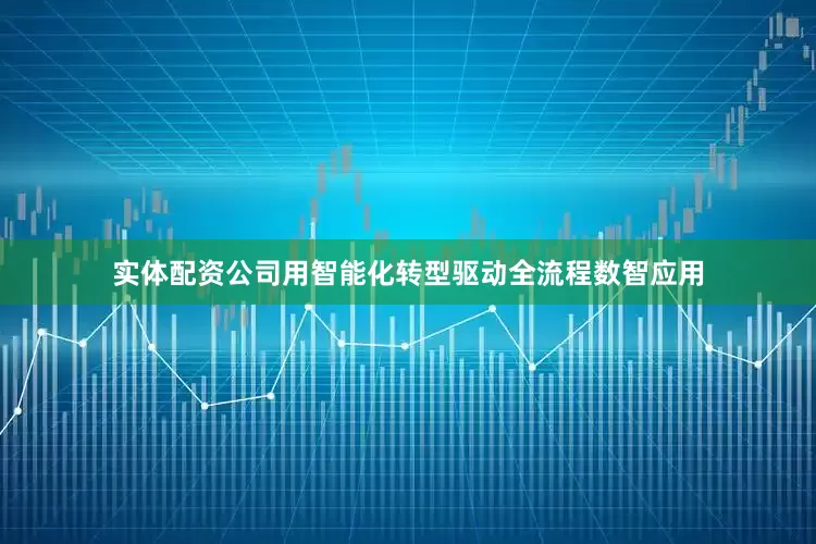 实体配资公司用智能化转型驱动全流程数智应用