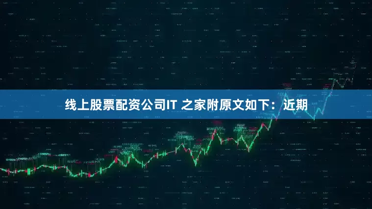 线上股票配资公司IT 之家附原文如下：近期