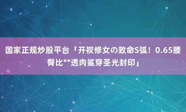 国家正规炒股平台「开衩修女の致命S弧！0.65腰臀比**透肉鲨穿圣光封印」